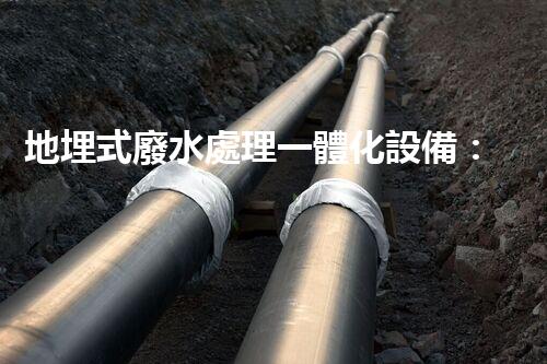 地埋式廢水處理一體化設備：地下隱形的環(huán)保先鋒？